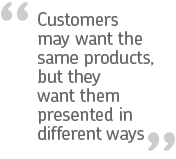 Customers may want the same products, but they want them presented in different ways.